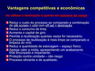 Vantagens competitivas e econômicas Ao utilizar a laminação à quente em  banners de varejo Reduz o custo do processo se comparado a combinação de  silk screen + vinil  com  off set + laminação   Reduz o consumo de tinta; Aumenta o capital de giro; Permite a reutilização quantas vezes for necessário; O processo de reutilização é mais limpo se comparado a limpeza do vinil; Reduz a quantidade de estocagem – espaço físico; Agrega valor a mídia, apresentando um acabamento final encorpado e impactante; Proteção contra umidade – não rasga;  Processo eficiente e de qualidade; 