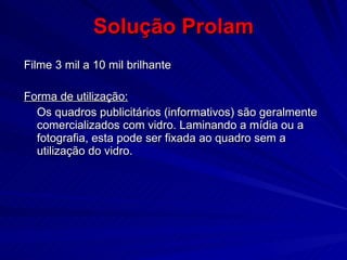 Solução Prolam Filme 3 mil a 10 mil brilhante Forma de utilização: Os quadros publicitários (informativos) são geralmente comercializados com vidro. Laminando a mídia ou a fotografia, esta pode ser fixada ao quadro sem a utilização do vidro. 