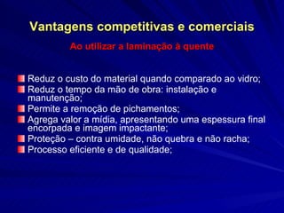 Vantagens competitivas e comerciais Ao utilizar a laminação à quente Reduz o custo do material quando comparado ao vidro;  Reduz o tempo da mão de obra: instalação e manutenção; Permite a remoção de pichamentos; Agrega valor a mídia, apresentando uma espessura final encorpada e imagem impactante; Proteção – contra umidade, não quebra e não racha; Processo eficiente e de qualidade; 