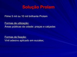 Solução Prolam Filme 5 mil ou 10 mil brilhante Prolam Formas de utilização: Áreas públicas da cidade: praças e calçadas Formas de fixação:   Vinil adesivo aplicado em eucatex; 