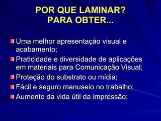 POR QUE LAMINAR? PARA OBTER... Uma melhor apresentação visual e acabamento; Praticidade e diversidade de aplicações em materiais para Comunicação Visual; Proteção do substrato ou mídia; Fácil e seguro manuseio no trabalho; Aumento da vida útil da impressão; 