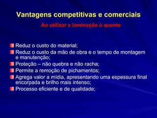 Vantagens competitivas e comerciais Ao utilizar a laminação à quente Reduz o custo do material;  Reduz o custo da mão de obra e o tempo de montagem e manutenção;  Proteção – não quebra e não racha; Permite a remoção de pichamentos; Agrega valor a mídia, apresentando uma espessura final encorpada e brilho mais intenso; Processo eficiente e de qualidade; 