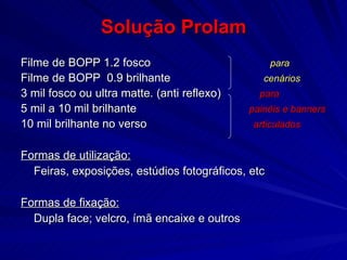 Solução Prolam Filme de BOPP 1.2 fosco    para   Filme de BOPP  0.9 brilhante  cenários 3 mil fosco ou ultra matte. (anti reflexo)  para 5 mil a 10 mil brilhante  painéis e banners 10 mil brilhante no verso  articulados Formas de utilização:   Feiras, exposições, estúdios fotográficos, etc Formas de fixação: Dupla face; velcro, ímã encaixe e outros 