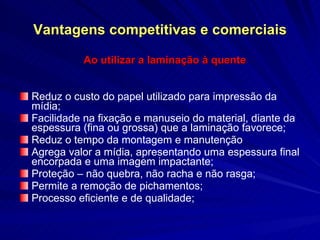 Vantagens competitivas e comerciais Ao utilizar a laminação à quente Reduz o custo do papel utilizado para impressão da mídia; Facilidade na fixação e manuseio do material, diante da espessura (fina ou grossa) que a laminação favorece; Reduz o tempo da montagem e manutenção Agrega valor a mídia, apresentando uma espessura final encorpada e uma imagem impactante; Proteção – não quebra, não racha e não rasga; Permite a remoção de pichamentos; Processo eficiente e de qualidade; 