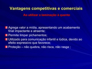 Vantagens competitivas e comerciais Ao utilizar a laminação à quente Agrega valor a mídia, apresentando um acabamento final impactante e atraente; Permite limpar pichamentos; Utilizado para comunicação infantil e lúdica, devido ao efeito expressivo que favorece;  Proteção – não quebra, não risca, não rasga ; 