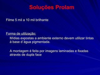 Filme 5 mil a 10 mil brilhante Forma de utilização: Mídias expostas a ambiente externo devem utilizar tintas à base d´água pigmentada.  A montagem é feita por imagens laminadas e fixadas através de dupla face Soluções Prolam 