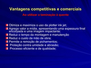 Vantagens competitivas e comerciais Ao utilizar a laminação à quente Otimiza e maximiza o uso da plotter ink jet;  Agrega valor a mídia, apresentando uma espessura final encorpada e uma imagem impactante; Reduz o tempo da montagem e manutenção Reduz o custo da mão de obra; Permite a remoção de pichamentos; Proteção contra umidade e abrasão; Processo eficiente e de qualidade; 