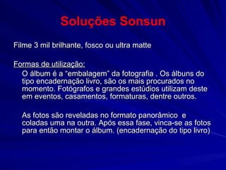 Soluções Sonsun Filme 3 mil brilhante, fosco ou ultra matte Formas de utilização: O álbum é a “embalagem” da fotografia . Os álbuns do tipo encadernação livro, são os mais procurados no momento. Fotógrafos e grandes estúdios utilizam deste em eventos, casamentos, formaturas, dentre outros.  As fotos são reveladas no formato panorâmico  e coladas uma na outra. Após essa fase, vinca-se as fotos para então montar o álbum. (encadernação do tipo livro) 