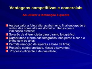 Vantagens competitivas e comerciais Ao utilizar a laminação à quente Agrega valor a fotografia: acabamento final encorpado e realce das cores através do brilho intenso que a laminação oferece; Solução de diferenciada para o ramo fotográfico Durabilidade eterna das fotografias: não perde a cor e o brilho com os anos; Permite remoção de sujeiras a base de tinta; Proteção contra umidade, riscos e solventes; Processo eficiente e de qualidade; 