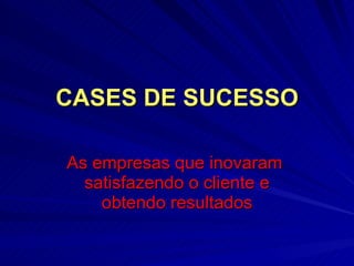 CASES DE SUCESSO As empresas que inovaram  satisfazendo o cliente e obtendo resultados 