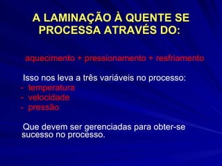 A LAMINAÇÃO À QUENTE SE PROCESSA ATRAVÉS DO:  aquecimento + pressionamento + resfriamento Isso nos leva a três variáveis no processo: -  temperatura  -  velocidade  -  pressão Que devem ser gerenciadas para obter-se sucesso no processo. 