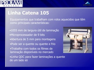 Linha Catena 105 Equipamentos que trabalham com rolos aquecidos que têm como principais características: 1055 mm de largura útil de laminação Microprocessador de 9 bits Abertura de 5 mm para montagens Pode ser a quente ou quente e frio Linha QDC para fazer laminações a quente de um lado só Trabalha com todos os filmes de laminação disponíveis no mercado 