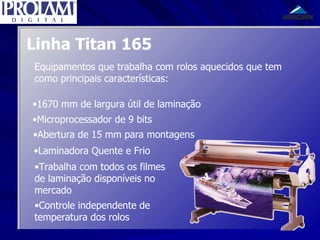 Linha Titan 165 Equipamentos que trabalha com rolos aquecidos que tem como principais características: 1670 mm de largura útil de laminação Microprocessador de 9 bits Abertura de 15 mm para montagens Laminadora Quente e Frio Trabalha com todos os filmes de laminação disponíveis no mercado Controle independente de temperatura dos rolos 