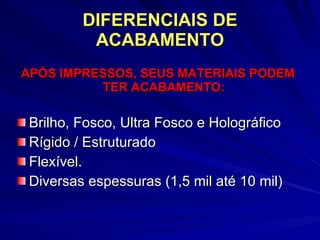 DIFERENCIAIS DE ACABAMENTO APÓS IMPRESSOS, SEUS MATERIAIS PODEM   TER ACABAMENTO: Brilho, Fosco, Ultra Fosco e Holográfico Rígido / Estruturado Flexível. Diversas espessuras (1,5 mil até 10 mil) 