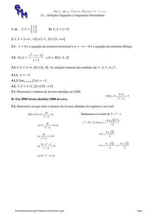 Ficha de Apoio ao Estudo da Matemática A – 11º ano
Tema: Soluções Equações e inequações fracionárias
Ficha Estruturada pela Professora Ana Paula Lopes Pág.1
1. a)
3
5
b)
2.
3.1. é a equação da assíntota horizontal e é a equação da assíntota oblíqua.
3.2.
2
122


x
xx
e
3.3. . As soluções naturais da condição são 3 , 4, 5 , 6 e 7.
4.1.1.
4.1.2.
4.2.
5.1. Determine o número de árvores abatidas em 2000.
R: Em 2000 foram abatidas 5000 árvores.
5.2. Determine em que anos o número de árvores abatidas foi superior a seis mil.
 