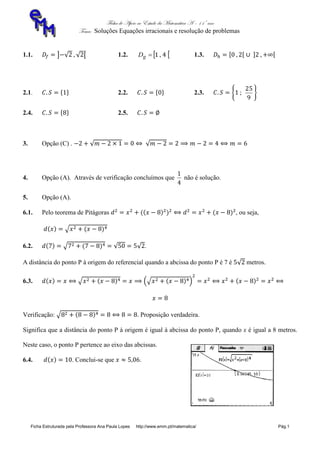 Ficha de Apoio ao Estudo da Matemática A – 11º ano
Tema: Soluções Equações irracionais e resolução de problemas
Ficha Estruturada pela Professora Ana Paula Lopes http://www.emm.pt/matematica/ Pág.1
1.1. 1.2.  41 ,gD 1.3.
2.1. 2.2. 2.3.
9
25
2.4. 2.5.
3. Opção (C) .
4. Opção (A). Através de verificação concluímos que
4
1
não é solução.
5. Opção (A).
6.1. Pelo teorema de Pitágoras , ou seja,
6.2. .
A distância do ponto P à origem do referencial quando a abcissa do ponto P é 7 é metros.
6.3.
Verificação: . Proposição verdadeira.
Significa que a distância do ponto P à origem é igual à abcissa do ponto P, quando x é igual a 8 metros.
Neste caso, o ponto P pertence ao eixo das abcissas.
6.4. . Conclui-se que .
 