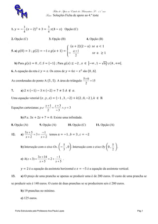 Ficha de Apoio ao Estudo da Matemática A – 11º ano
Tema: Soluções Ficha de apoio ao 4.º teste
Ficha Estruturada pela Professora Ana Paula Lopes Pág.1
1.
4
3
4
3
Opção (C)
2. Opção (C) 3. Opção (B) 4. Opção (B)
5. a) ; e
2
1a
b) Para , ; Para , .
6. A equação da reta é . Os zeros de são .
As coordenadas do ponto A . A área do triângulo 15
2
65


7. a) .
Uma equação vetorial
Equações cartesianas: p.e 3
3
3
2
1





y
zx
b) P.e. . Existe uma infinidade.
8. Opção (A) 9. Opção (A) 10. Opção (C) 11. Opção (A)
12. a)
2
1
3
2
53





xx
x
temos
b) Interseção com o eixo Ox.
3
5
. Interseção com o eixo Oy
2
5
.
c)
5
1
2
5
143
)3(






xx
x
xh .
é a equação da assíntota horizontal e é a equação da assíntota vertical.
13. a) O preço de uma prancha se apenas se produzir uma é de 200 euros. O custo de uma prancha se
se produzir seis é 140 euros. O custo de duas pranchas se se produzirem seis é 280 euros.
b) 19 pranchas no mínimo.
c) 125 euros.
 
