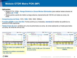 © 2012 JDS Uniphase Corporation | JDSU CONFIDENTIAL AND PROPRIETARY INFORMATION 16
Módulo OTDR Metro PON (MP)
 Aplicações:
• Redes FTTX / PON – Range Dinâmico e Zonas Mortas Otimizadas para realizar testes através de
splitters até 1/128
• Redes ponto a ponto de médio ou largo alcance, tipicamente até 120 Km em todos os comp. de
onda.
 Comprimentos de Onda: 1310, 1490, 1550, 1625, 1650nm
 Funções OTDR e Loss Test Set: Fonte (contínua ou modulada, standard) & medidor de potência na
porta do OTDR (opcional)
 Testes livres de erro: combina em uma só porta todos os comp. de onda realizando um teste para todos
os comp. de onda de uma só vez.
Teste em redes com splitters de até
1x128.
Exemplos de splitters cascateados:
1x2, 1x8 e 1x8
Teste em link de 200km em
1550nm.
Splitter 1x16 (13 dB) com 13.8 metros
de zona morta.
 