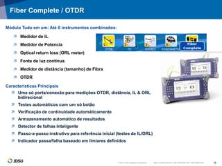 © 2012 JDS Uniphase Corporation | JDSU CONFIDENTIAL AND PROPRIETARY INFORMATION 18
Fiber Complete / OTDR
 Medidor de IL
 Medidor de Potencia
 Optical return loss (ORL meter)
 Fonte de luz contínua
 Medidor de distância (tamanho) de Fibra
 OTDR
Módulo Tudo em um: Até 6 instrumentos combinados:
 Uma só porta/conexão para medições OTDR, distância, IL & ORL
bidirecional
 Testes automáticos com um só botão
 Verificação de continuidade automáticamente
 Armazenamento automático de resultados
 Detector de falhas Inteligente
 Passo-a-passo instrutivo para referência inicial (testes de IL/ORL)
 Indicador passa/falha baseado em limiares definidos
Características Principais
 