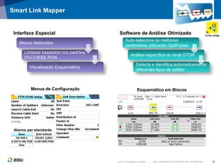 © 2012 JDS Uniphase Corporation | JDSU CONFIDENTIAL AND PROPRIETARY INFORMATION 21
Smart Link Mapper
Menus de Configuração Esquemático em Blocos
Interface Especial
Menus dedicados
Limiares baseados nos padrões
ITU-T/IEEE PON
Visualização Esquemática
Auto-seleciona os melhores
parâmetros utilizando OptiPulses
Análise específica do sinal OTDR
Detecta e identifica automaticamente
diferentes tipos de splitter
Software de Análise Otimizado
Alarms per standards
 