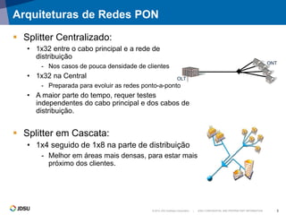 © 2012 JDS Uniphase Corporation | JDSU CONFIDENTIAL AND PROPRIETARY INFORMATION 3
Arquiteturas de Redes PON
 Splitter Centralizado:
• 1x32 entre o cabo principal e a rede de
distribuição
- Nos casos de pouca densidade de clientes
• 1x32 na Central
- Preparada para evoluir as redes ponto-a-ponto
• A maior parte do tempo, requer testes
independentes do cabo principal e dos cabos de
distribuição.
 Splitter em Cascata:
• 1x4 seguido de 1x8 na parte de distribuição
- Melhor em áreas mais densas, para estar mais
próximo dos clientes.
OLT
ONT
 