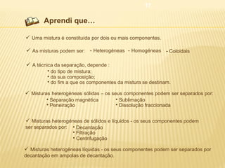 17

Aprendi que…
 Uma mistura é constituída por dois ou mais componentes.
 As misturas podem ser: - Heterogéneas - Homogéneas - Coloidais
 A técnica da separação, depende :




do tipo de mistura;
da sua composição;
do fim a que os componentes da mistura se destinam.

 Misturas heterogéneas sólidas – os seus componentes podem ser separados por:



Separação magnética
Peneiração




Sublimação
Dissolução fraccionada

 Misturas heterogéneas de sólidos e líquidos - os seus componentes podem
ser separados por:





Decantação
Filtração
Centrifugação

 Misturas heterogéneas líquidas - os seus componentes podem ser separados por
decantação em ampolas de decantação.

 