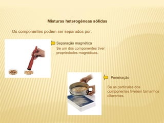 Misturas heterogéneas sólidas
Os componentes podem ser separados por:
Separação magnética
Se um dos componentes tiver
propriedades magnéticas.

Peneiração
Se as partículas dos
componentes tiverem tamanhos
diferentes.

 