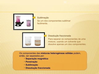17

Sublimação
Se um dos componentes sublimar
facilmente.

Dissolução fraccionada
Para separar os componentes de uma
mistura, usando um solvente que
dissolve apenas um dos componentes.

Os componentes das misturas heterogéneas sólidas podem,
então, ser separados por:
 Separação magnética
 Peneiração
 Sublimação
 Dissolução fraccionada

 