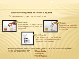 17

 Misturas heterogéneas de sólidos e líquidos
Os componentes podem ser separados por:
Decantação
Para separar um líquido de um
sólido depositado no fundo do
recipiente.

Filtração
Para separar partículas
sólidas em suspensão
num líquido.

Centrifugação
Para separar de forma rápida as
partículas que se encontram em
suspensão num líquido.

Os componentes das misturas heterogéneas de sólidos e líquidos podem,
então ser separados por:
 Decantação
 Filtração
 Centrifugação

 