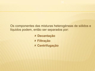 17



Os componentes das misturas heterogéneas de sólidos e
líquidos podem, então ser separados por:
 Decantação
 Filtração
 Centrifugação

 