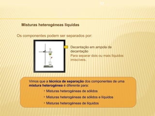 17

 Misturas heterogéneas líquidas
Os componentes podem ser separados por:
Decantação em ampola de
decantação
Para separar dois ou mais líquidos
imiscíveis.

Vimos que a técnica de separação dos componentes de uma
mistura heterogénea é diferente para:


Misturas heterogéneas de sólidos



Misturas heterogéneas de sólidos e líquidos



Misturas heterogéneas de líquidos

 