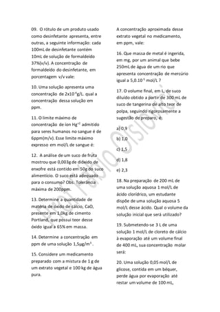 09. O rótulo de um produto usado
como desinfetante apresenta, entre
outras, a seguinte informação: cada
100mL de desinfetante contém
10mL de solução de formaldeído
37%(v/v). A concentração de
formaldeído do desinfetante, em
porcentagem v/v vale:
10. Uma solução apresenta uma
concentração de 2x10-4
g/L. qual a
concentração dessa solução em
ppm.
11. O limite máximo de
concentração de íon Hg+2
admitido
para seres humanos no sangue é de
6ppm(m/v). Esse limite máximo
expresso em mol/L de sangue é:
12. A análise de um suco de fruta
mostrou que 0,003g de dióxido de
enxofre está contido em 50g do suco
alimentício. O suco está adequado
para o consumo? Obs. Tolerância
máxima de 200ppm.
13. Determine a quantidade de
matéria de óxido de cálcio, CaO,
presente em 1,0kg de cimento
Portland, que possui teor desse
óxido igual a 65% em massa.
14. Determine a concentração em
ppm de uma solução 1,5μg/m3
.
15. Considere um medicamento
preparado com a mistura de 1 g de
um extrato vegetal e 100 kg de água
pura.
A concentração aproximada desse
extrato vegetal no medicamento,
em ppm, vale:
16. Que massa de metal é ingerida,
em mg, por um animal que bebe
250mL de água de um rio que
apresenta concentração de mercúrio
igual a 5,0.10-5
mol/L ?
17. O volume final, em L, de suco
diluído obtido a partir de 300 mL de
suco de tangerina de alto teor de
polpa, seguindo rigorosamente a
sugestão de preparo, é:
a) 0,9
b) 1,0
c) 1,5
d) 1,8
e) 2,3
18. Na preparação de 200 mL de
uma solução aquosa 1 mol/L de
ácido clorídrico, um estudante
dispõe de uma solução aquosa 5
mol/L desse ácido. Qual o volume da
solução inicial que será utilizado?
19. Submetendo-se 3 L de uma
solução 1 mol/L de cloreto de cálcio
à evaporação até um volume final
de 400 mL, sua concentração molar
será:
20. Uma solução 0,05 mol/L de
glicose, contida em um béquer,
perde água por evaporação até
restar um volume de 100 mL,
 