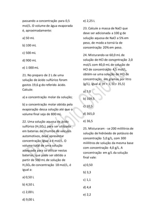 passando a concentração para 0,5
mol/L. O volume de água evaporada
é, aproximadamente:
a) 50 mL
b) 100 mL
c) 500 mL
d) 900 mL
e) 1 000 mL
21. No preparo de 2 L de uma
solução de ácido sulfúrico foram
gastos 19,6 g do referido ácido.
Calcule:
a) a concentração molar da solução;
b) a concentração molar obtida pela
evaporação dessa solução até que o
volume final seja de 800 mL.
22. Uma solução aquosa de ácido
sulfúrico (H2SO4), para ser utilizada
em baterias de chumbo de veículos
automotivos, deve apresentar
concentração igual a 4 mol/L. O
volume total de uma solução
adequada para se utilizar nestas
baterias, que pode ser obtido a
partir de 500 mL de solução de
H2SO4 de concentração 18 mol/L, é
igual a:
a) 0,50 L
b) 4,50 L
c) 2,00 L
d) 9,00 L
e) 2,25 L
23. Calcule a massa de NaCl que
deve ser adicionada a 100 g de
solução aquosa de NaCl a 5% em
peso, de modo a torná-la de
concentração 20% em peso.
24. Misturando-se 60,0 mL de
solução de HCl de concentração 2,0
mol/L com 40,0 mL de solução de
HCl de concentração 4,5 mol/L,
obtém-se uma solução de HCl de
concentração, em gramas por litro
(g/L), igual a: (H = 1; Cl = 35,5)
a) 3,0
b) 109,5
c) 10,5
d) 365,0
e) 36,5
25. Misturaram - se 200 mililitros de
solução de hidróxido de potássio de
concentração 5,0 g/L, com 300
mililitros de solução da mesma base
com concentração 4,0 g/L. A
concentração em g/L da solução
final vale:
a) 0,50
b) 3,3
c) 1,1
d) 4,4
e) 2,2
 