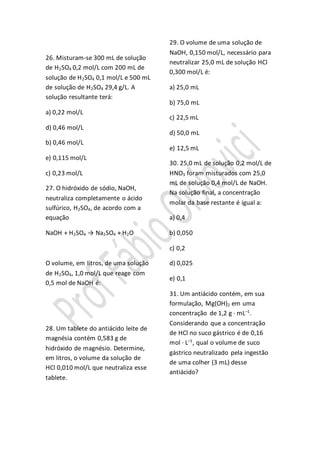 26. Misturam-se 300 mL de solução
de H2SO4 0,2 mol/L com 200 mL de
solução de H2SO4 0,1 mol/L e 500 mL
de solução de H2SO4 29,4 g/L. A
solução resultante terá:
a) 0,22 mol/L
d) 0,46 mol/L
b) 0,46 mol/L
e) 0,115 mol/L
c) 0,23 mol/L
27. O hidróxido de sódio, NaOH,
neutraliza completamente o ácido
sulfúrico, H2SO4, de acordo com a
equação
NaOH + H2SO4 → Na2SO4 + H2O
O volume, em litros, de uma solução
de H2SO4, 1,0 mol/L que reage com
0,5 mol de NaOH é:
28. Um tablete do antiácido leite de
magnésia contém 0,583 g de
hidróxido de magnésio. Determine,
em litros, o volume da solução de
HCl 0,010 mol/L que neutraliza esse
tablete.
29. O volume de uma solução de
NaOH, 0,150 mol/L, necessário para
neutralizar 25,0 mL de solução HCl
0,300 mol/L é:
a) 25,0 mL
b) 75,0 mL
c) 22,5 mL
d) 50,0 mL
e) 12,5 mL
30. 25,0 mL de solução 0,2 mol/L de
HNO3 foram misturados com 25,0
mL de solução 0,4 mol/L de NaOH.
Na solução final, a concentração
molar da base restante é igual a:
a) 0,4
b) 0,050
c) 0,2
d) 0,025
e) 0,1
31. Um antiácido contém, em sua
formulação, Mg(OH)2 em uma
concentração de 1,2 g · mL–1
.
Considerando que a concentração
de HCl no suco gástrico é de 0,16
mol · L–1
, qual o volume de suco
gástrico neutralizado pela ingestão
de uma colher (3 mL) desse
antiácido?
 