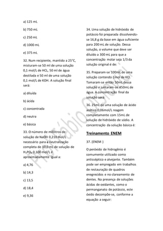 a) 125 mL
b) 750 mL
c) 250 mL
d) 1000 mL
e) 375 mL
32. Num recipiente, mantido a 25°C,
misturam-se 50 ml de uma solução
0,1 mol/L de HCL, 50 ml de água
destilada e 50 ml de uma solução
0,1 mol/L de KOH. A solução final
será:
a) diluída
b) ácida
c) concentrada
d) neutra
e) básica
33. O número de mililitros de
solução de NaOH 0,210 mol/L
necessário para a neutralização
completa de 10,0 mL de solução de
H3PO4 0,100 mol/L é
aproximadamente igual a:
a) 4,76
b) 14,3
c) 13,5
d) 18,4
e) 9,36
34. Uma solução de hidróxido de
potássio foi preparada dissolvendo-
se 16,8 g da base em água suficiente
para 200 mL de solução. Dessa
solução, o volume que deve ser
diluído a 300 mL para que a
concentração molar seja 1/3 da
solução original é de:
35. Preparam-se 100mL de uma
solução contendo 1mol de KCl.
Tomaram-se então 50mL dessa
solução e juntaram-se 450mL de
água. A concentração final da
solução será:
36. 25mL de uma solução de ácido
acético 0,06mol/L reagem
completamente com 15mL de
solução de hidróxido de sódio. A
concentração da solução básica é:
Treinamento ENEM
37. (ENEM )
O peróxido de hidrogênio é
comumente utilizado como
antisséptico e alvejante. Também
pode ser empregado em trabalhos
de restauração de quadros
enegrecidos e no clareamento de
dentes. Na presença de soluções
ácidas de oxidantes, como o
permanganato de potássio, este
óxido decompõe-se, conforme a
equação a seguir:
 