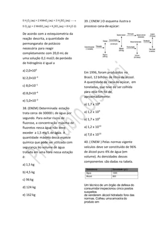 De acordo com a estequiometria da
reação descrita, a quantidade de
permanganato de potássio
necessária para reagir
completamente com 20,0 mL de
uma solução 0,1 mol/L de peróxido
de hidrogênio é igual a
a) 2,0×100
b) 2,0×10−3
c) 8,0×10−1
d) 8,0×10−4
e) 5,0×10−3
38. (ENEM) Determinada estação
trata cerca de 30000 L de água por
segundo. Para evitar riscos de
fluorose, a concentração máxima de
fluoretos nessa água não deve
exceder a 1,5 mg/L de água. A
quantidade máxima dessa espécie
química que pode ser utilizada com
segurança no volume de água
tratada em uma hora nessa estação
é:
a) 1,5 kg
b) 4,5 kg
c) 96 kg
d) 124 kg
e) 162 kg
39. ( ENEM ) O esquema ilustra o
processo cana-de-açúcar:
Em 1996, foram produzidos no
Brasil, 12 bilhões de litros de álcool.
A quantidade de cana-de-açúcar, em
toneladas, que teve de ser colhida
para esse fim foi de,
aproximadamente:
a) 1,7 x 108
a) 1,2 x 109
a) 1,7 x 109
a) 1,2 x 1010
a) 7,0 x 1010
40. ( ENEM ) Pelas normas vigente
veículos deve ser constituído de 96%
de álcool puro 4% de água (em
volume). As densidades desses
componentes são dadas na tabela.
Um técnico de um órgão de defesa do
consumidor inspecionou cinco postos
suspeitos
de venderem álcool hidratado fora das
normas. Colheu uma amostra do
produto em
 