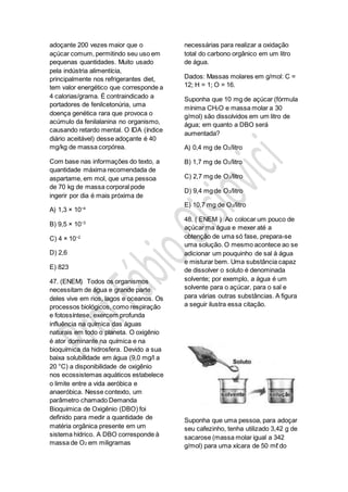 adoçante 200 vezes maior que o
açúcar comum, permitindo seu uso em
pequenas quantidades. Muito usado
pela indústria alimentícia,
principalmente nos refrigerantes diet,
tem valor energético que corresponde a
4 calorias/grama. É contraindicado a
portadores de fenilcetonúria, uma
doença genética rara que provoca o
acúmulo da fenilalanina no organismo,
causando retardo mental. O IDA (índice
diário aceitável) desse adoçante é 40
mg/kg de massa corpórea.
Com base nas informações do texto, a
quantidade máxima recomendada de
aspartame, em mol, que uma pessoa
de 70 kg de massa corporal pode
ingerir por dia é mais próxima de
A) 1,3 × 10−4
B) 9,5 × 10−3
C) 4 × 10−2
D) 2,6
E) 823
47. (ENEM) Todos os organismos
necessitam de água e grande parte
deles vive em rios, lagos e oceanos. Os
processos biológicos, como respiração
e fotossíntese, exercem profunda
influência na química das águas
naturais em todo o planeta. O oxigênio
é ator dominante na química e na
bioquímica da hidrosfera. Devido a sua
baixa solubilidade em água (9,0 mg/l a
20 °C) a disponibilidade de oxigênio
nos ecossistemas aquáticos estabelece
o limite entre a vida aeróbica e
anaeróbica. Nesse contexto, um
parâmetro chamado Demanda
Bioquímica de Oxigênio (DBO) foi
definido para medir a quantidade de
matéria orgânica presente em um
sistema hídrico. A DBO corresponde à
massa de O2 em miligramas
necessárias para realizar a oxidação
total do carbono orgânico em um litro
de água.
Dados: Massas molares em g/mol: C =
12; H = 1; O = 16.
Suponha que 10 mg de açúcar (fórmula
mínima CH2O e massa molar a 30
g/mol) são dissolvidos em um litro de
água; em quanto a DBO será
aumentada?
A) 0,4 mg de O2/litro
B) 1,7 mg de O2/litro
C) 2,7 mg de O2/litro
D) 9,4 mg de O2/litro
E) 10,7 mg de O2/litro
48. ( ENEM ) Ao colocar um pouco de
açúcar ma água e mexer até a
obtenção de uma só fase, prepara-se
uma solução. O mesmo acontece ao se
adicionar um pouquinho de sal à água
e misturar bem. Uma substância capaz
de dissolver o soluto é denominada
solvente; por exemplo, a água é um
solvente para o açúcar, para o sal e
para várias outras substâncias. A figura
a seguir ilustra essa citação.
Suponha que uma pessoa, para adoçar
seu cafezinho, tenha utilizado 3,42 g de
sacarose (massa molar igual a 342
g/mol) para uma xícara de 50 mℓ do
 