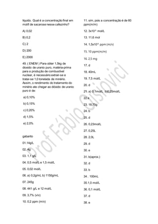 líquido. Qual é a concentração final em
mol/ℓ de sacarose nesse cafezinho?
A) 0,02
B) 0,2
C) 2
D) 200
E) 2000
49. ( ENEM ) Para obter 1,5kg de
dioxido de uranio puro, matéria-prima
para a produção de combustível
nuclear, é necessário extrair-se e
tratar-se 1,0 tonelada de minério.
Assim, o rendimento do tratamento do
minério ate chegar ao dióxido de uranio
puro é de:
a) 0,10%
b) 0,15%
c) 0,20%
d) 1,5%
e) 2,0%
gabarito
01.14g/L
02. 4g
03. 1,1 g/L
04. 0,5 mol/L e 1,5 mol/L
05. 0,02 mol/L
06. a) 0,2g/mL b) 1150g/mL
07. 245g
08. 441 g/L e 12 mol/L
09. 3,7% (v/v)
10. 0,2 ppm (m/v)
11. sim, pois a concentração é de 60
ppm(m/m)
12. 3x10-5
mol/L
13. 11,6 mol
14. 1,5x10-6
ppm (m/v)
15. 10 ppm(m/m)
16. 2,5 mg
17. d
18. 40mL
19. 7,5 mol/L
20. d
21. a) 0,1mol/L b)0,25mol/L
22.e
23. 18,75g
24. b
25. d
26. 0,23mol/L
27. 0,25L
28. 2,0L
29. d
30. e
31. b(aprox.)
32. d
33. b
34 . 100mL
35.1,0 mol/L
36. 0,1 mol/L
37. d
38. e
 