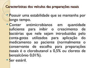 Características dos veículos das preparações nasais

 Possuir uma estabilidade que se mantenha por
  longo tempo.
 Conter      antimicrobianos em quantidade
  suficiente para inibir o crescimento de
  bactérias que nele sejam introduzidas pelo
  conta-gotas utilizados para aplicação do
  medicamento ao paciente (normalmente o
  conservante de escolha para preparações
  nasais é o clorobutanol a 0,5% ou cloreto de
  benzalcônio 0,01%).
 Ser estéril.
 