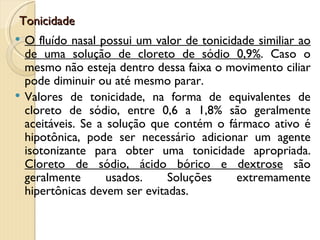 Tonicidade
   O fluído nasal possui um valor de tonicidade similiar ao
    de uma solução de cloreto de sódio 0,9%. Caso o
    mesmo não esteja dentro dessa faixa o movimento ciliar
    pode diminuir ou até mesmo parar.
   Valores de tonicidade, na forma de equivalentes de
    cloreto de sódio, entre 0,6 a 1,8% são geralmente
    aceitáveis. Se a solução que contém o fármaco ativo é
    hipotônica, pode ser necessário adicionar um agente
    isotonizante para obter uma tonicidade apropriada.
    Cloreto de sódio, ácido bórico e dextrose são
    geralmente       usados.    Soluções     extremamente
    hipertônicas devem ser evitadas.
 