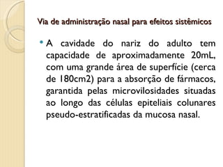 Via de administração nasal para efeitos sistêmicos

   A cavidade do nariz do adulto tem
    capacidade de aproximadamente 20mL,
    com uma grande área de superfície (cerca
    de 180cm2) para a absorção de fármacos,
    garantida pelas microvilosidades situadas
    ao longo das células epiteliais colunares
    pseudo-estratificadas da mucosa nasal.
 