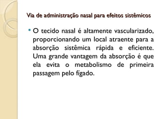 Via de administração nasal para efeitos sistêmicos

   O tecido nasal é altamente vascularizado,
    proporcionando um local atraente para a
    absorção sistêmica rápida e eficiente.
    Uma grande vantagem da absorção é que
    ela evita o metabolismo de primeira
    passagem pelo fígado.
 