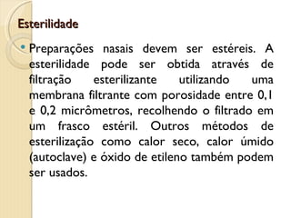 Esterilidade
   Preparações nasais devem ser estéreis. A
    esterilidade pode ser obtida através de
    filtração    esterilizante   utilizando uma
    membrana filtrante com porosidade entre 0,1
    e 0,2 micrômetros, recolhendo o filtrado em
    um frasco estéril. Outros métodos de
    esterilização como calor seco, calor úmido
    (autoclave) e óxido de etileno também podem
    ser usados.
 
