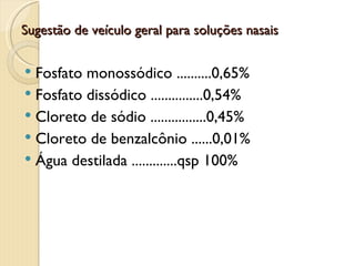 Sugestão de veículo geral para soluções nasais


 Fosfato monossódico ..........0,65%
 Fosfato dissódico ...............0,54%
 Cloreto de sódio ................0,45%
 Cloreto de benzalcônio ......0,01%
 Água destilada .............qsp 100%
 