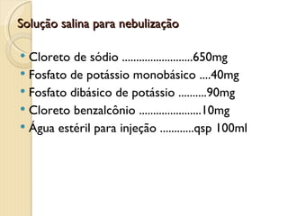 Solução salina para nebulização

 Cloreto de sódio .........................650mg
 Fosfato de potássio monobásico ....40mg
 Fosfato dibásico de potássio ..........90mg
 Cloreto benzalcônio ......................10mg
 Água estéril para injeção ............qsp 100ml
 