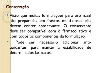Conservação
 Visto que muitas formulações para uso nasal
  são preparadas em frascos multi-doses elas
  devem conter conservante. O conservante
  deve ser compatível com o fármaco ativo e
  com todos os componentes da formulação.
    Pode ser necessário adicionar anti-
  oxidantes, para manter a estabilidade de
  determinados fármacos.
 