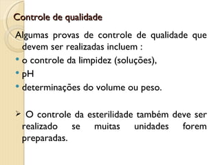 Controle de qualidade
Algumas provas de controle de qualidade que
  devem ser realizadas incluem :
 o controle da limpidez (soluções),
 pH
 determinações do volume ou peso.


    O controle da esterilidade também deve ser
    realizado se muitas unidades forem
    preparadas.
 