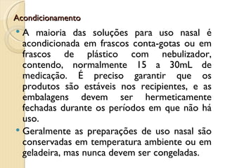 Acondicionamento
 A maioria das soluções para uso nasal é
  acondicionada em frascos conta-gotas ou em
  frascos de plástico com nebulizador,
  contendo, normalmente 15 a 30mL de
  medicação. É preciso garantir que os
  produtos são estáveis nos recipientes, e as
  embalagens devem ser hermeticamente
  fechadas durante os períodos em que não há
  uso.
 Geralmente as preparações de uso nasal são
  conservadas em temperatura ambiente ou em
  geladeira, mas nunca devem ser congeladas.
 