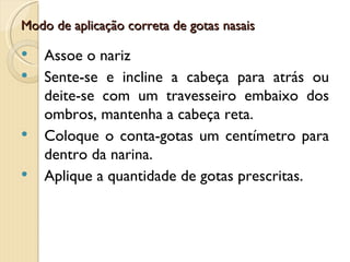 Modo de aplicação correta de gotas nasais

   Assoe o nariz
   Sente-se e incline a cabeça para atrás ou
    deite-se com um travesseiro embaixo dos
    ombros, mantenha a cabeça reta.
   Coloque o conta-gotas um centímetro para
    dentro da narina.
   Aplique a quantidade de gotas prescritas.
 