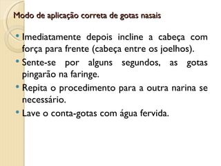 Modo de aplicação correta de gotas nasais

 Imediatamente depois incline a cabeça com
  força para frente (cabeça entre os joelhos).
 Sente-se por alguns segundos, as gotas
  pingarão na faringe.
 Repita o procedimento para a outra narina se
  necessário.
 Lave o conta-gotas com água fervida.
 